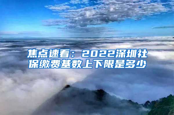 焦点速看：2022深圳社保缴费基数上下限是多少