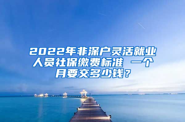 2022年非深户灵活就业人员社保缴费标准 一个月要交多少钱？