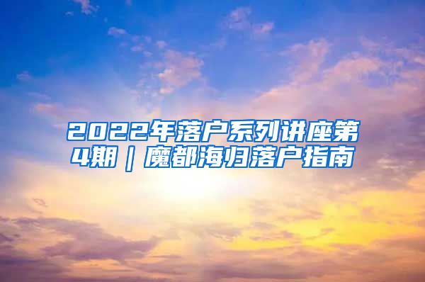 2022年落户系列讲座第4期｜魔都海归落户指南