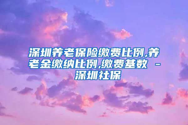 深圳养老保险缴费比例,养老金缴纳比例,缴费基数 - 深圳社保