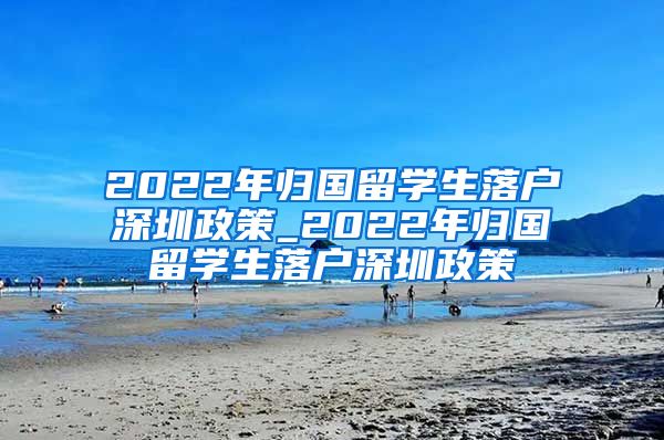 2022年归国留学生落户深圳政策_2022年归国留学生落户深圳政策