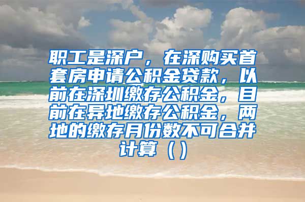 职工是深户，在深购买首套房申请公积金贷款，以前在深圳缴存公积金，目前在异地缴存公积金，两地的缴存月份数不可合并计算（）