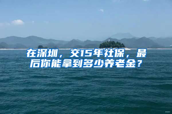 在深圳，交15年社保，最后你能拿到多少养老金？