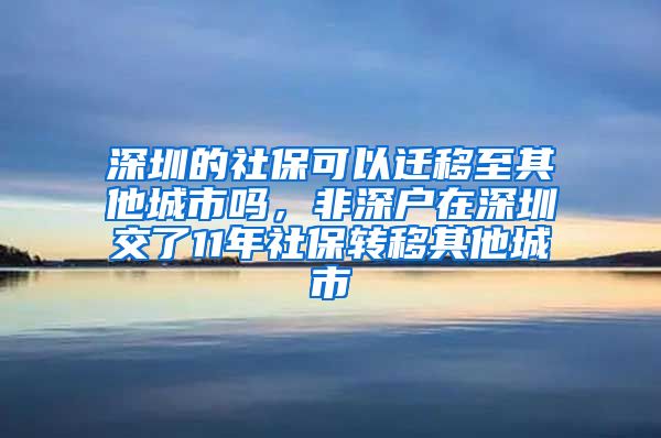 深圳的社保可以迁移至其他城市吗，非深户在深圳交了11年社保转移其他城市