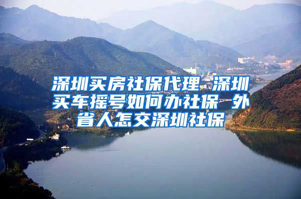 深圳买房社保代理 深圳买车摇号如何办社保 外省人怎交深圳社保