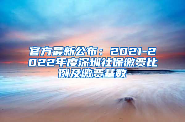 官方最新公布：2021-2022年度深圳社保缴费比例及缴费基数