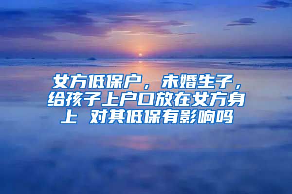 女方低保户，未婚生子，给孩子上户口放在女方身上 对其低保有影响吗