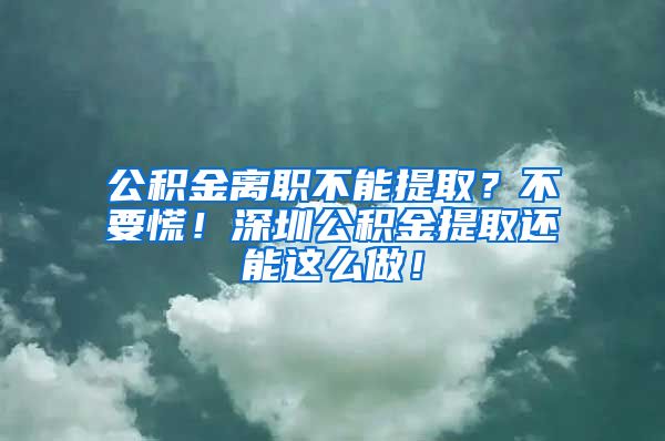 公积金离职不能提取？不要慌！深圳公积金提取还能这么做！