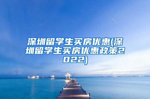 深圳留学生买房优惠(深圳留学生买房优惠政策2022)