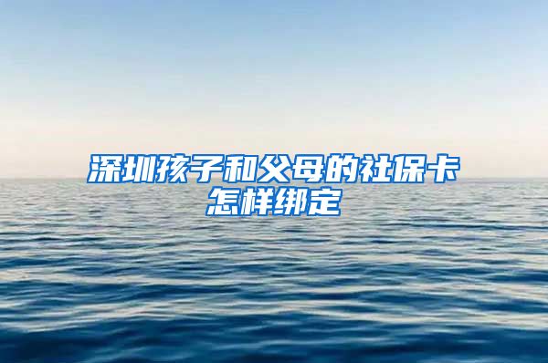 深圳孩子和父母的社保卡怎样绑定