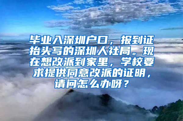 毕业入深圳户口，报到证抬头写的深圳人社局。现在想改派到家里，学校要求提供同意改派的证明，请问怎么办呀？