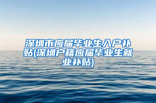 深圳市应届毕业生入户补贴(深圳户籍应届毕业生就业补贴)