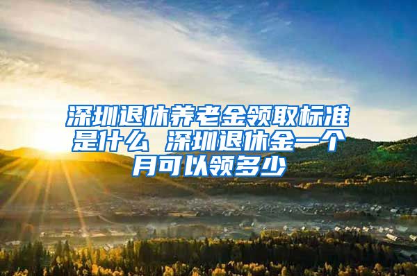 深圳退休养老金领取标准是什么 深圳退休金一个月可以领多少