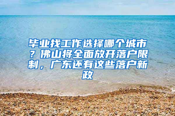 毕业找工作选择哪个城市？佛山将全面放开落户限制，广东还有这些落户新政