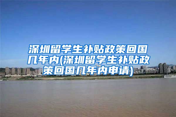 深圳留学生补贴政策回国几年内(深圳留学生补贴政策回国几年内申请)