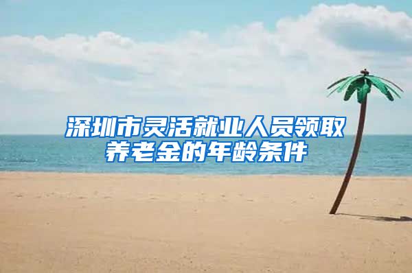 深圳市灵活就业人员领取养老金的年龄条件