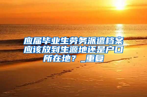 应届毕业生劳务派遣档案应该放到生源地还是户口所在地？_重复