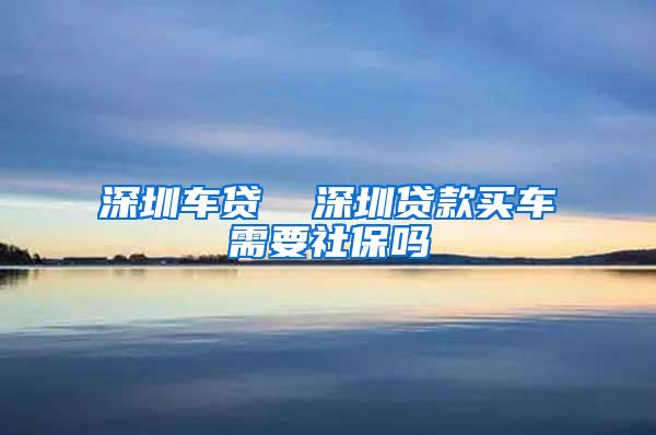 深圳车贷  深圳贷款买车需要社保吗