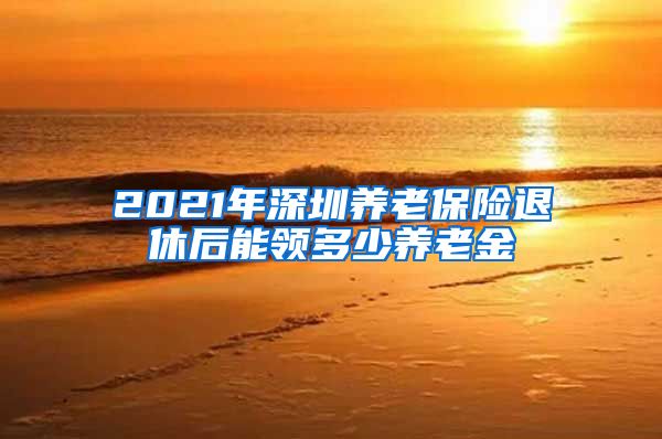 2021年深圳养老保险退休后能领多少养老金