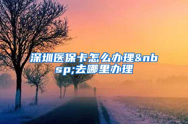 深圳医保卡怎么办理 去哪里办理