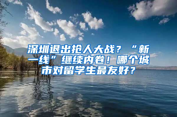 深圳退出抢人大战？“新一线”继续内卷！哪个城市对留学生最友好？