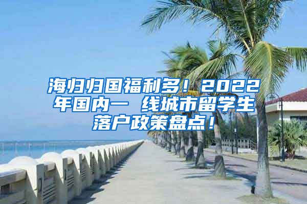 海归归国福利多！2022年国内一 线城市留学生落户政策盘点！