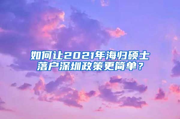 如何让2021年海归硕士落户深圳政策更简单？