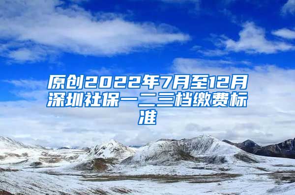 原创2022年7月至12月深圳社保一二三档缴费标准