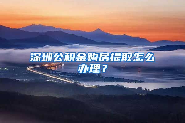 深圳公积金购房提取怎么办理？