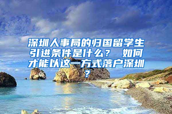 深圳人事局的归国留学生引进条件是什么？ 如何才能以这一方式落户深圳？