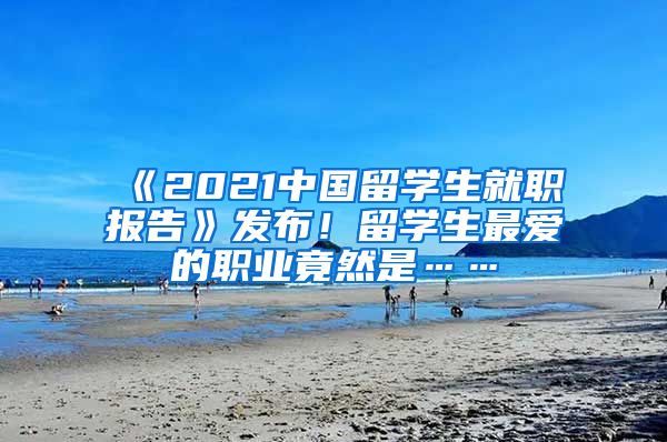 《2021中国留学生就职报告》发布！留学生最爱的职业竟然是……