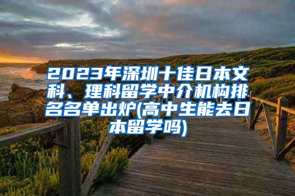 2023年深圳十佳日本文科、理科留学中介机构排名名单出炉(高中生能去日本留学吗)