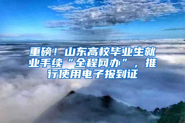 重磅！山东高校毕业生就业手续“全程网办”，推行使用电子报到证