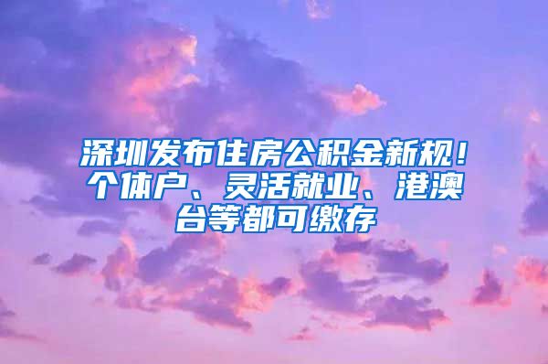 深圳发布住房公积金新规！个体户、灵活就业、港澳台等都可缴存