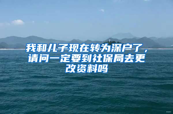 我和儿子现在转为深户了，请问一定要到社保局去更改资料吗