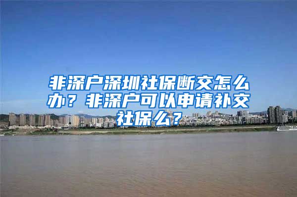 非深户深圳社保断交怎么办？非深户可以申请补交社保么？