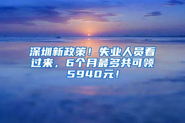 深圳新政策！失业人员看过来，6个月最多共可领5940元！