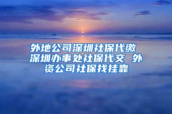 外地公司深圳社保代缴 深圳办事处社保代交 外资公司社保找挂靠