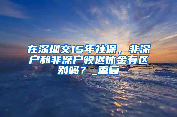 在深圳交15年社保，非深户和非深户领退休金有区别吗？_重复