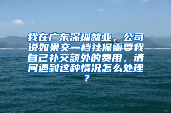 我在广东深圳就业，公司说如果交一档社保需要我自己补交额外的费用，请问遇到这种情况怎么处理？