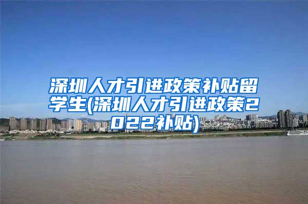 深圳人才引进政策补贴留学生(深圳人才引进政策2022补贴)