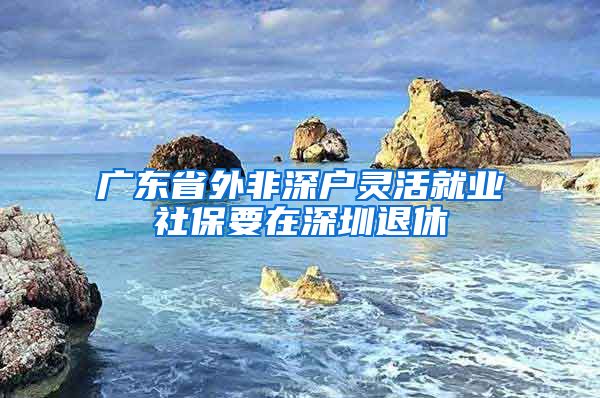 广东省外非深户灵活就业社保要在深圳退休