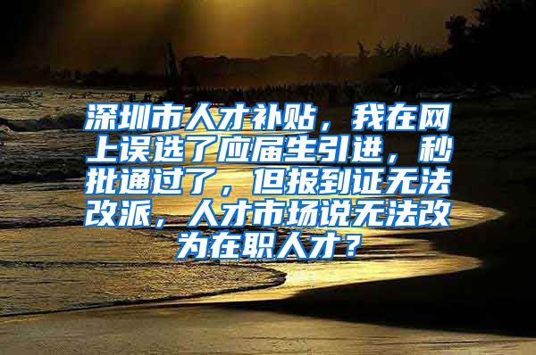 深圳市人才补贴，我在网上误选了应届生引进，秒批通过了，但报到证无法改派，人才市场说无法改为在职人才？