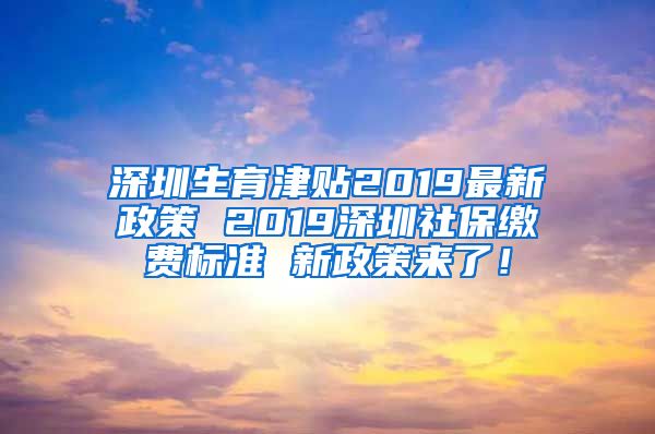 深圳生育津贴2019最新政策 2019深圳社保缴费标准 新政策来了！