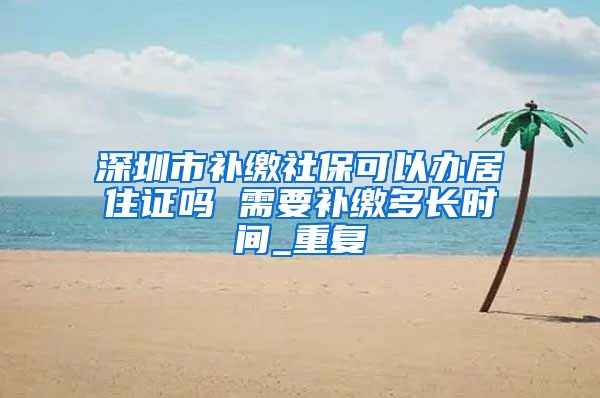 深圳市补缴社保可以办居住证吗 需要补缴多长时间_重复