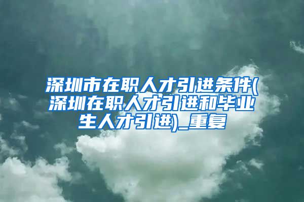 深圳市在职人才引进条件(深圳在职人才引进和毕业生人才引进)_重复