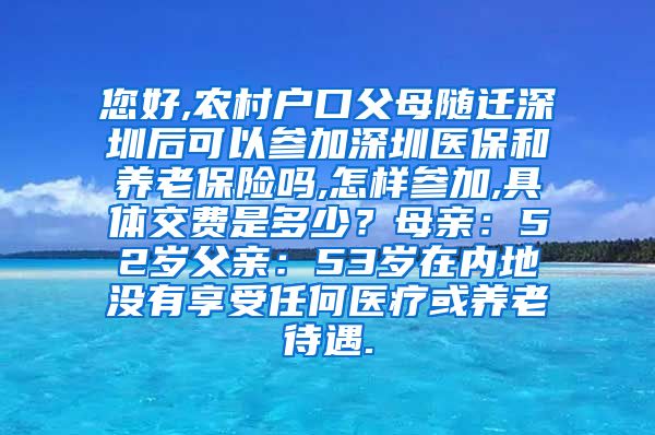 您好,农村户口父母随迁深圳后可以参加深圳医保和养老保险吗,怎样参加,具体交费是多少？母亲：52岁父亲：53岁在内地没有享受任何医疗或养老待遇.