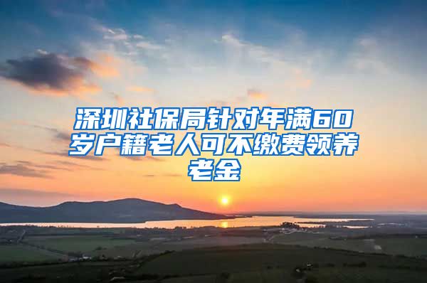 深圳社保局针对年满60岁户籍老人可不缴费领养老金