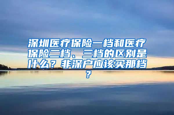 深圳医疗保险一档和医疗保险二档、三档的区别是什么？非深户应该买那档？