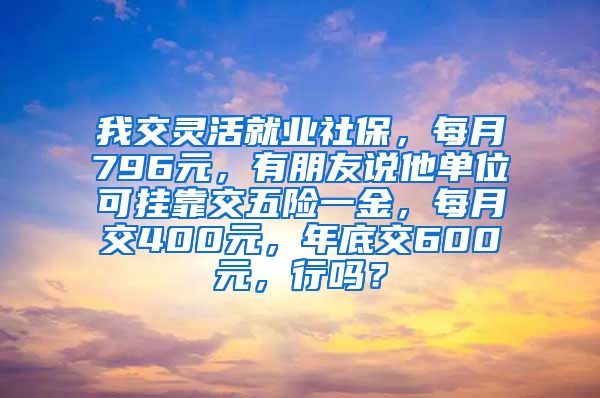 我交灵活就业社保，每月796元，有朋友说他单位可挂靠交五险一金，每月交400元，年底交600元，行吗？